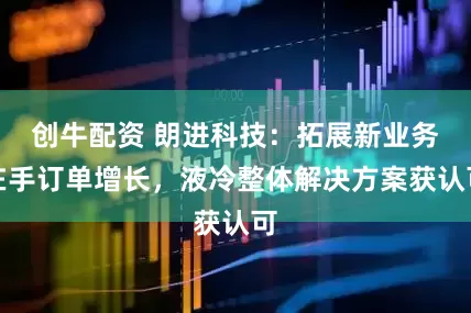 创牛配资 朗进科技：拓展新业务在手订单增长，液冷整体解决方案获认可