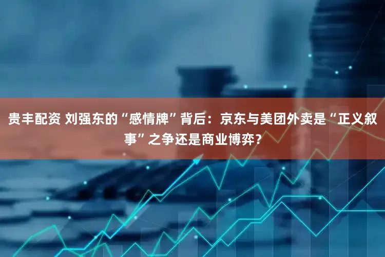 贵丰配资 刘强东的“感情牌”背后：京东与美团外卖是“正义叙事”之争还是商业博弈？