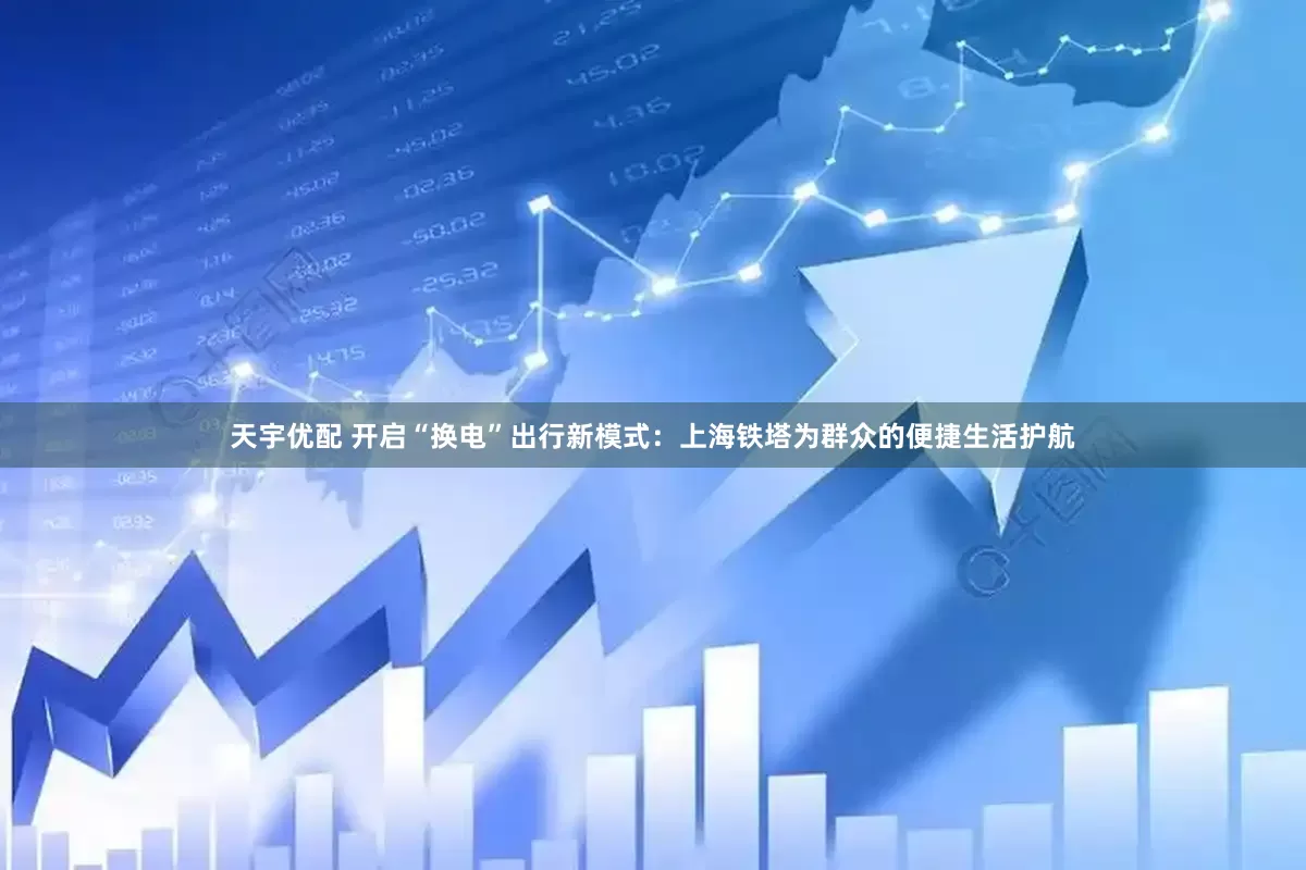 天宇优配 开启“换电”出行新模式：上海铁塔为群众的便捷生活护航