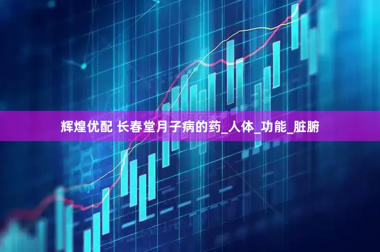 辉煌优配 长春堂月子病的药_人体_功能_脏腑