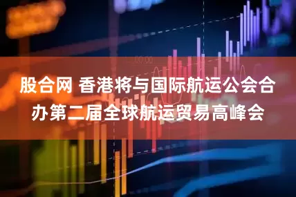 股合网 香港将与国际航运公会合办第二届全球航运贸易高峰会