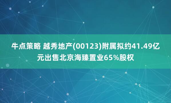 牛点策略 越秀地产(00123)附属拟约41.49亿元出售北京海臻置业65%股权
