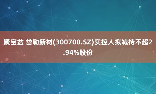 聚宝盆 岱勒新材(300700.SZ)实控人拟减持不超2.94%股份