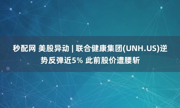 秒配网 美股异动 | 联合健康集团(UNH.US)逆势反弹近5% 此前股价遭腰斩