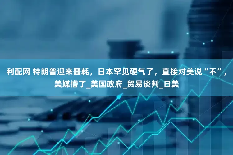 利配网 特朗普迎来噩耗，日本罕见硬气了，直接对美说“不”，美媒懵了_美国政府_贸易谈判_日美