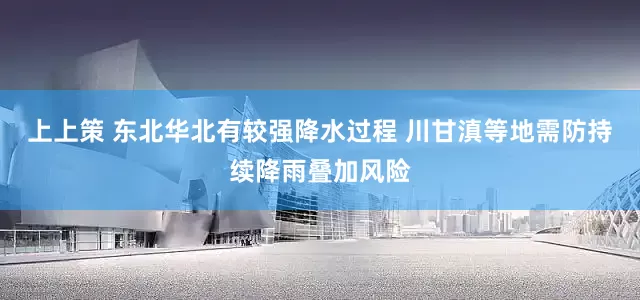 上上策 东北华北有较强降水过程 川甘滇等地需防持续降雨叠加风险