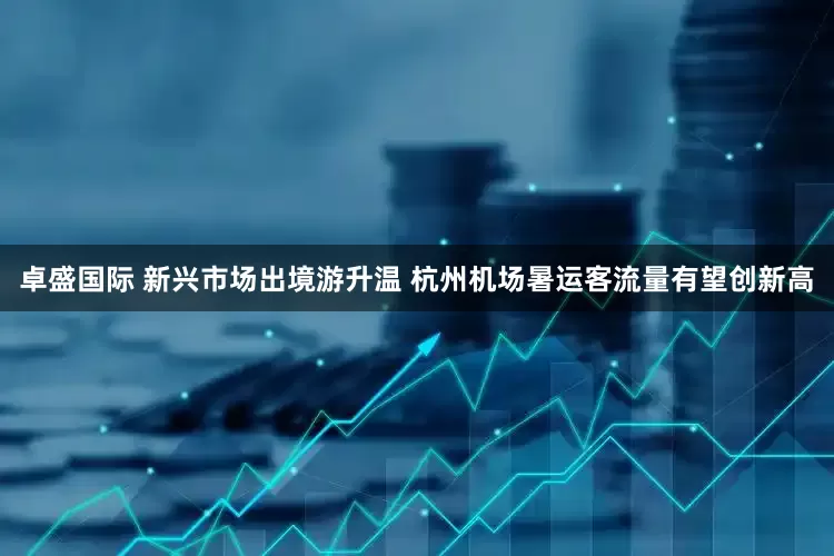 卓盛国际 新兴市场出境游升温 杭州机场暑运客流量有望创新高