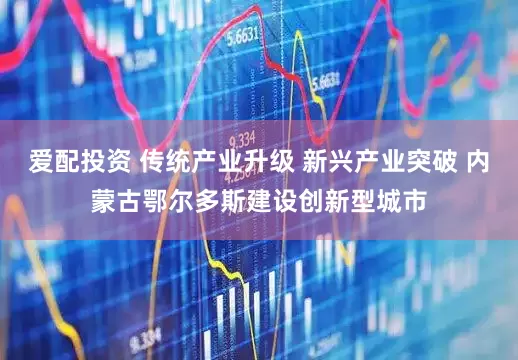 爱配投资 传统产业升级 新兴产业突破 内蒙古鄂尔多斯建设创新型城市