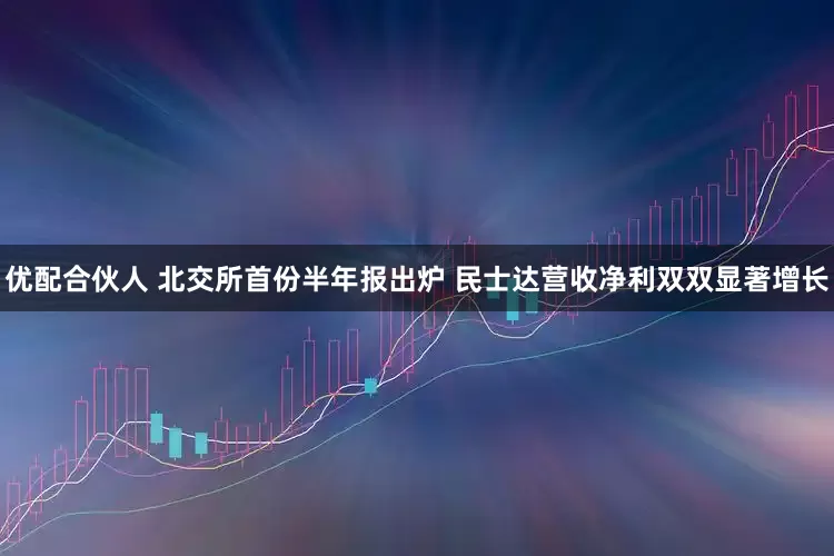 优配合伙人 北交所首份半年报出炉 民士达营收净利双双显著增长