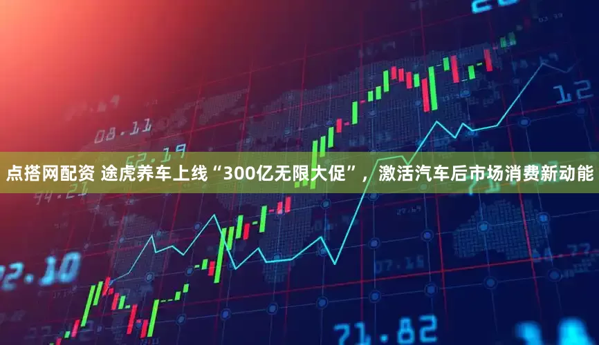 点搭网配资 途虎养车上线“300亿无限大促”，激活汽车后市场消费新动能
