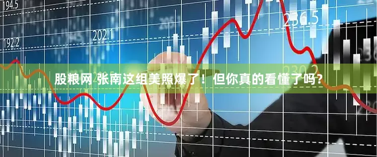 股粮网 张南这组美照爆了！但你真的看懂了吗？