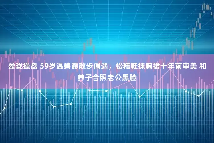 盈珑操盘 59岁温碧霞散步偶遇，松糕鞋抹胸裙十年前审美 和养子合照老公黑脸