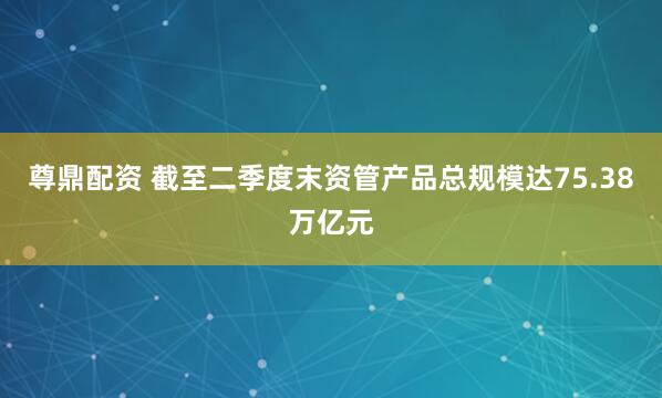 尊鼎配资 截至二季度末资管产品总规模达75.38万亿元