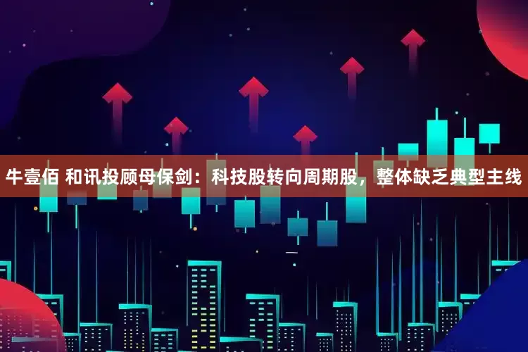 牛壹佰 和讯投顾母保剑：科技股转向周期股，整体缺乏典型主线