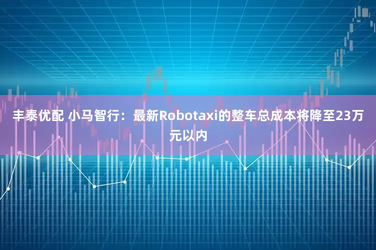 丰泰优配 小马智行：最新Robotaxi的整车总成本将降至23万元以内