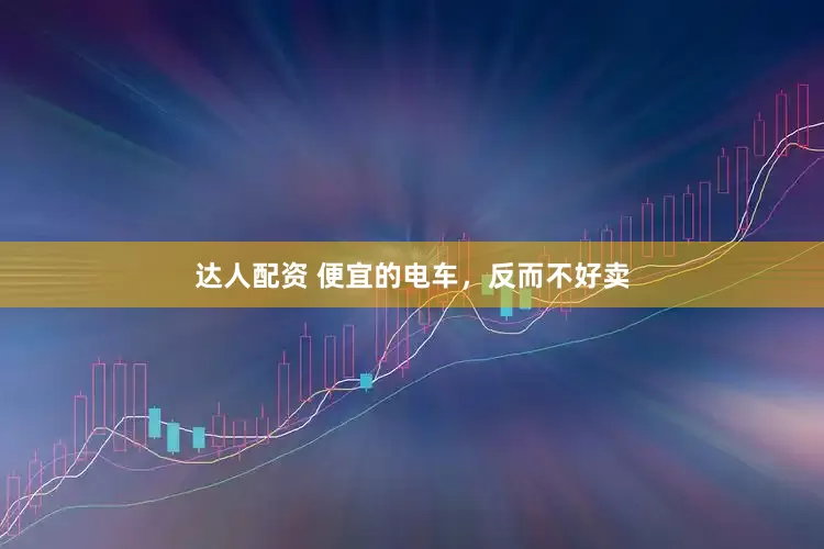 达人配资 便宜的电车，反而不好卖