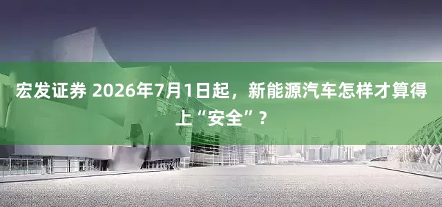 宏发证券 2026年7月1日起，新能源汽车怎样才算得上“安全”？