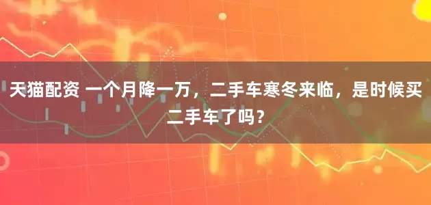 天猫配资 一个月降一万，二手车寒冬来临，是时候买二手车了吗？