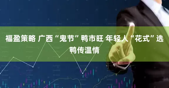 福盈策略 广西“鬼节”鸭市旺 年轻人“花式”选鸭传温情