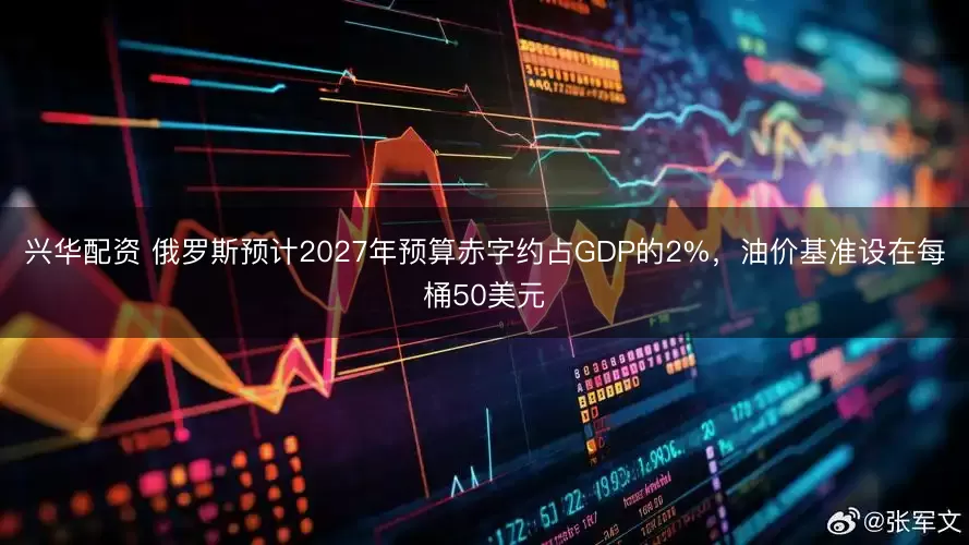 兴华配资 俄罗斯预计2027年预算赤字约占GDP的2%，油价基准设在每桶50美元