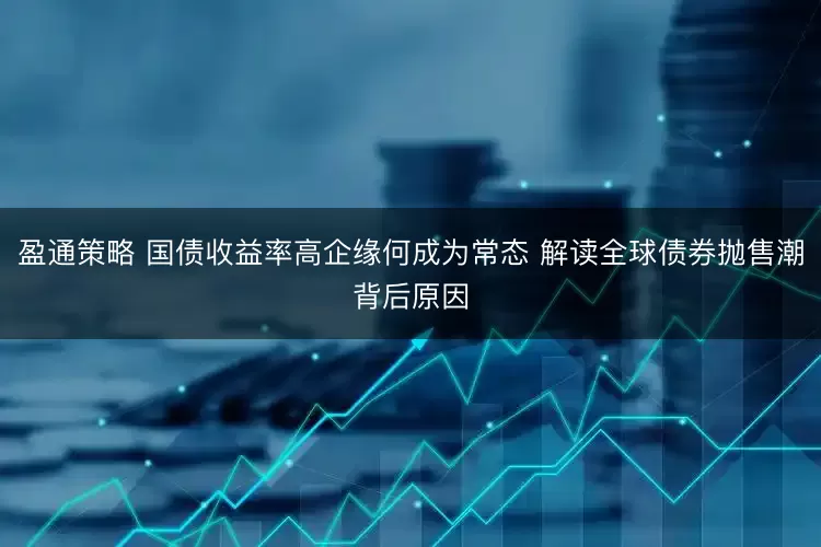 盈通策略 国债收益率高企缘何成为常态 解读全球债券抛售潮背后原因